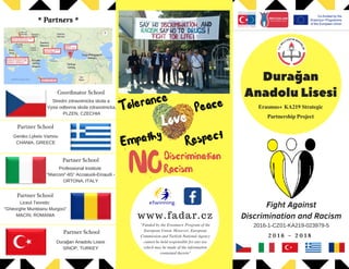  *  Partners  *
Fight Against
Discrimination and Racism
2 0 1 6 - 2 0 1 8
2016-1-CZ01-KA219-023979-5
NODiscrimination
Empathy
Love
PeaceTolerance
Respect
Racism
''Funded by the Erasmus+ Program of the
European Union. However, European
Commission and Turkish National Agency
cannot be held responsible for any use
which may be made of the information
contained therein"
www.fadar.cz
Coordinator School
Partner School
Partner School
Partner School
Partner School
Stredni zdravotnicka skola a
Vyssi odborna skola zdravotnicka,
PLZEN, CZECHIA
Professional Institute
"Marconi"-IIS“ Acciaiuoli-Einaudi -
ORTONA, ITALY
Geniko Lykeio Vamou
CHANIA, GREECE
Liceul Teoretic
"Gheorghe Munteanu Murgoci"
MACİN, ROMANIA
Durağan Anadolu Lisesi
SİNOP, TURKEY
Durağan
AnadoluLisesi
Erasmus+ KA219 Strategic
Partnership Project
 