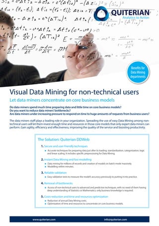 Benefits for
                                                                                                                     Data Mining
                                                                                                                     departments



Visual Data Mining for non-technical users
Let data miners concentrate on core business models
Do data miners spend much time preparing data and little time on core business models?
Do you want to reduce data miners’ bottlenecks?
Are data miners under increasing pressure to respond on time to huge amounts of requests from business users?

The data miners staff plays a leading role in your organization. Spreading the use of easy Data Mining among non-
technical users will let them invest enough time and resources in those core models that only expert data miners can
perform. Gain agility, efficiency and effectiveness, improving the quality of the service and boosting productivity.



                       The Solution: Quiterian DDWeb
                          1. Secure and user-friendly techniques
                               Accurate techniques for preparing data just after its loading: standardization, categorization, logic
                               and linear scaling. It includes specific preprocessing for Data Mining.

                          2. Instant Data Mining and fast modelling
                               Data mining for millions of records and creation of models on batch mode massively.
                               Modelling within minutes.

                          3. Reliable validation
                               Easy validation tests to measure the model’s accuracy previously to putting it into practice.

                          4. Removal of bottlenecks
                               Access of non-technical users to advanced and predictive techniques, with no need of them having
                               deep understanding of Statistics or Mathematics; only business knowledge is required.

                          5. Costs reduction and time and resources optimization
                               Reduction of annual Data Mining costs.
                               Optimization of time and resources to concentrate on core business models.




                   www.quiterian.com                                                      info@quiterian.com
 