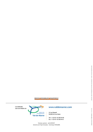 Crédit photos : Agence de Développement du Val de Marne / Marc Beaudenon - mai 2006 - Tout droit de reproduction réservé.




Les Matinales
sont une intiative de
                                                      www.valdemarne.com
                                                                                        PÉRIGRAPHIC - 01 42 53 33 00




                                                      23 rue Raspail
                                                      94200 Ivry-sur-Seine

                                                      Tél. : (+33) 01 43 90 64 00
                                                                                        Réalisation/impression :




                                                      Fax : (+33) 01 43 90 64 01


                                   Directeur général : Joël GAYSSOT
                        Directrice de Projet Innovation : Dominique PARGANIN
 