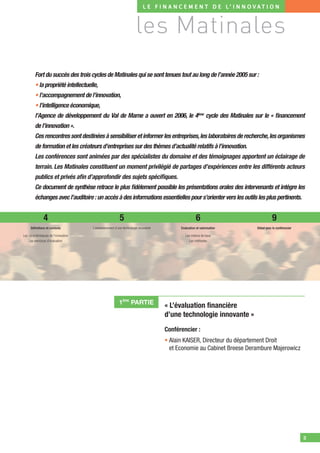 L E F I N A N C E M E N T D E L’ I N N O V AT I O N



                                                                      les Matinales
         Fort du succès des trois cycles de Matinales qui se sont tenues tout au long de l’année 2005 sur :
         • la propriété intellectuelle,
         • l’accompagnement de l’innovation,
         • l’intelligence économique,
         l’Agence de développement du Val de Marne a ouvert en 2006, le 4ème cycle des Matinales sur le « ﬁnancement
         de l’innovation ».
         Ces rencontres sont destinées à sensibiliser et informer les entreprises, les laboratoires de recherche, les organismes
         de formation et les créateurs d’entreprises sur des thèmes d’actualité relatifs à l’innovation.
         Les conférences sont animées par des spécialistes du domaine et des témoignages apportent un éclairage de
         terrain. Les Matinales constituent un moment privilégié de partages d’expériences entre les différents acteurs
         publics et privés aﬁn d’approfondir des sujets spéciﬁques.
         Ce document de synthèse retrace le plus ﬁdèlement possible les présentations orales des intervenants et intègre les
         échanges avec l’auditoire : un accès à des informations essentielles pour s’orienter vers les outils les plus pertinents.


                4                                         5                                           6                            9
     Déﬁnitions et contexte            L’environnement d’une technologie innovante         Evaluation et valorisation   Débat avec le conférencier

Les caractéristiques de l’innovation                                                          Les notions de base
    Les exercices d’évaluation                                                                   Les méthodes




                                                          1ÈRE PARTIE
                                                                                     « L’évaluation ﬁnancière
                                                                                     d’une technologie innovante »
                                                                                     Conférencier :
                                                                                     • Alain KAISER, Directeur du département Droit
                                                                                       et Economie au Cabinet Breese Derambure Majerowicz




                                                                                                                                                     3
 