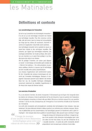 L E F I N A N C E M E N T D E L’ I N N O V AT I O N



    les Matinales

                 Déﬁnitions et contexte
                 Les caractéristiques de l’innovation

                 Qu’est ce qui caractérise les technologies innovantes ?
                 Il va de soi qu’une technologie innovante est d’abord
                 une technologie nouvelle. Pour être reconnue comme
                 telle, elle doit entrer dans le champ de la brevetabilité
                 qui exige que les critères de nouveauté, d’activité in-
                 ventive et d’application industrielle soient satisfaits.
                 Une technologie innovante met en général en œuvre un
                 savoir-faire original et des techniques nouvelles. Elle
                 présente, par rapport aux technologies existantes, des
                 avantages substantiels. Sur le plan juridique, elle consti-
                 tue une invention ou un savoir-faire protégé. A ce titre,
                 elle donne des droits à son titulaire.
                 Afin de protéger l’invention, son auteur peut déposer
                 un brevet : la technologie est brevetée après analyse de
                 « l’état de l’art antérieur ». Par cette procédure, la puis-
                 sance publique cherche à s’assurer que la technologie
                 est bien nouvelle entre autres caractéristiques.
                 Les champs d’applications sont extrêmement vastes.
                 De fait, l’ensemble des secteurs économiques est con-
                 cerné par l’innovation technologique. Banques et com-
                 pagnies d’assurance peuvent aussi déposer des brevets.
                 Dans leur cas, les nouvelles techniques développées
                 concernent notamment les modalités d’appréhension et
                 de mesure des risques de diverses natures.


                 Les exercices d’évaluation

            Il y a une dizaine d’années, les droits incorporels n’intervenaient que de façon très marginale dans
            la création de richesses et dans la génération de flux de trésorerie. Aussi la question de l’évaluation
            des technologies innovantes ne faisait-elle pas débat. Elle est au contraire aujourd’hui une question
            centrale. C’est là une des conséquences de l’émergence d’une économie virtuelle et de l’économie
            de l’immatériel.
            Les actifs dits incorporels sont principalement constitués des technologies et des marques, mais pas
            seulement. Ces deux éléments tendent d’ailleurs parfois à se confondre pour certaines marques. Recon-
            nues et plébiscitées par les consommateurs, les technologies peuvent se transformer petit à petit et «
            imprégner » des marques dans leurs qualités et caractéristiques; elles peuvent aussi contribuer à forger



    “   L’image de marque
                                                      l’image de marque de l’entreprise qui la diffuse. L’image de mar-
                                                      que d’une société à forte dimension technologique peut créer
    d’une société à forte dimension une valeur de très haut niveau. Au sein des entreprises de la
      technologique peut créer une « nouvelle économie », le poids des actifs incorporels devient


                                                ”
    valeur de très haut niveau                        prépondérant voire écrasant pour certaines d’entre elles.
4
 