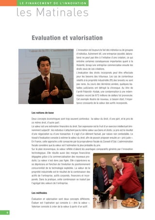 L E F I N A N C E M E N T D E L’ I N N O V AT I O N



    les Matinales

             Evaluation et valorisation
                                                              L’innovation est toujours le fait des individus ou de groupes
                                                              d’individus. Autrement dit, une entreprise (société, labora-
                                                              toire) ne peut pas être à l’initiative d’une création, ce qui
                                                              entraîne certaines conséquences importantes quant à la
                                                              titularité, lorsqu’une entreprise commercialise ensuite les
                                                              droits issus de ces créations.
                                                              L’évaluation des droits incorporels peut être effectuée
                                                              pour les besoins des tribunaux. Les cas de contentieux
                                                              relatifs à la propriété industrielle (PI) des brevets ne sont
                                                              pas rares. Au cours des dernières années, quelques ba-
                                                              tailles judiciaires ont défrayé la chronique. Au titre de
                                                              l’arrêt Polaroïd– Kodak, une condamnation à une indem-
                                                              nisation record de 873 millions de dollars fut prononcée.
                                                              Cet exemple illustre de nouveau, si besoin était, l’impor-
                                                              tance croissante de la valeur des actifs incorporels.


             Les notions de base

             Deux concepts économiques sont trop souvent confondus : la valeur du droit, d’une part, et le prix de
             ce même droit, d’autre part.
             La valeur est une estimation financière du droit. Son expression est le fruit d’un exercice intellectuel émi-
             nemment subjectif : les individus n’attachent pas la même valeur aux biens et droits. Le prix est le résultat
             d’une négociation ou d’une transaction. Il s’agit d’un élément factuel, par nature non contestable. Le
             travail d’évaluation consiste à estimer la valeur du droit, afin de pouvoir proposer ensuite un « prix juste ».
             En France, cette approche a été consacrée par la jurisprudence fiscale du Conseil d’Etat. L’administration
             fiscale considère que la valeur est l’estimation la plus probable du prix.
             Sur le plan économique, la valeur reflète d’abord les avantages comparatifs générés par l’innovation
             technologique. Elle résulte aussi des marges financières
             dégagées grâce à la commercialisation des nouveaux pro-
             duits. La valeur n’est donc pas figée. Elle s’appréciera ou
             se dépréciera en fonction de l’évolution du positionnement
             concurrentiel de la technologie exploitée. La valeur de la
             propriété industrielle est le résultat de la combinaison des
             actifs de l’entreprise, actifs corporels, financiers et incor-
             porels. Dans la pratique, cette combinaison se traduit par
             l’agrégat des valeurs de l’entreprise.


             Les méthodes

             Évaluation et valorisation sont deux concepts différents.
             Évaluer est l’opération qui consiste à « dire la valeur ».
             Valoriser consiste à créer de la valeur à partir d’un actif.

6
 
