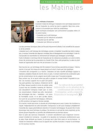 L E F I N A N C E M E N T D E L’ I N N O V AT I O N



                                    les Matinales
                             a. Les méthodes d’évaluation
                             Il convient d’abord de distinguer l’évaluation de la technologie proprement
                             dite de l’évaluation du contrat qui peut la supporter. Nous nous consa-
                             crerons ici à la première pour éviter les complications.
                             Quatre techniques d’évaluation sont communément acceptées même s’il
                             en existe d’autres :
                             • l’évaluation par le coût historique
                             • l’évaluation par les redevances actualisées
                             • l’évaluation par les cash ﬂow
                             • l’évaluation par référence au marché.

Les deux premières techniques citées sont les plus fréquemment utilisées. Il est conseillé de les associer
ou de les combiner.
L’évaluation par le coût historique des technologies consiste à récapituler l’ensemble des droits à évaluer,
puis, à recenser l’ensemble des dépenses constatées dans le développement de la technologie. A cette ﬁn,
il est procédé à la reconstitution du cheminement de l’entreprise pour développer sa technologie.
Facile d’utilisation, la technique dite de l’évaluation par les redevances actualisées a en outre le mérite
d’avoir été reconnue par la jurisprudence du Conseil d’Etat. Dans cette perspective, la valeur du droit
résulte de l’appréciation des fruits tirés de la location d’un droit.

Dans tous les cas, une technologie doit être évaluée à l’aune de deux paramètres principaux : l’état du
marché, d’une part, les niveaux de risques pesant sur le droit, d’autre part (voir graphique).
L’innovation doit correspondre à un marché. L’évaluation de toute nouvelle technologie suppose la
réalisation préalable d’études de marché. Dans ce cadre, il convient notamment de se demander quels
prix les consommateurs (ou les usagers) seront prêts à payer pour l’innovation proposée.
Dans certains cas, ils ne seront même pas prêts à accepter le concept fondant l’originalité du pro-
duit. Les nouveaux supports mis en avant sont parfois



                                                              “
trop avant-gardistes, trop novateurs. Initialement, les CD
de Philips devaient prendre la forme de petites cartes              La valeur de la propriété
à puces mais les conseillers marketing de l’électroni- industrielle est le résultat de la
cien dissuadèrent l’entreprise d’opter pour ce choix.             combinaison des actifs de
Les consommateurs n’étaient pas prêts. Inversement,           l’entreprise, actifs corporels,


                                                                                                        ”
des technologies très bien « marketées » ont connu financiers et incorporels
de formidables succès, et ce alors qu’elles étaient,
d’un point de vue purement technologique, inférieures.
Le VHS constitue à cet égard un très bon exemple.
Si le marché n’existe pas encore, la réussite de la technologie pourra aussi s’avérer très incertaine ou
risquée. Indépendamment de cette éventualité, l’entrepreneur se doit aussi d’analyser préalablement
l’ensemble des risques potentiellement attachés à l’innovation technologique. Ils peuvent être d’ordre
économique mais aussi technique et juridique. Ces derniers ne sont pas les moins importants car les
brevets peuvent disparaître ou connaître des affaiblissements de diverses natures.
Dans le cadre des exercices d’évaluation, il convient naturellement aussi d’apprécier l’environ-
nement immédiat de l’entreprise : la qualité et la réputation de l’entreprise conditionneront aussi
la valeur finale attribuée aux brevets. Ce principe vaut à plus forte raison en cas de licences : le
résultat de l’évaluation reflètera aussi la capacité des sociétés licenciées à imposer la technologie
sur de nouveaux marchés.

                                                                                                               7
 