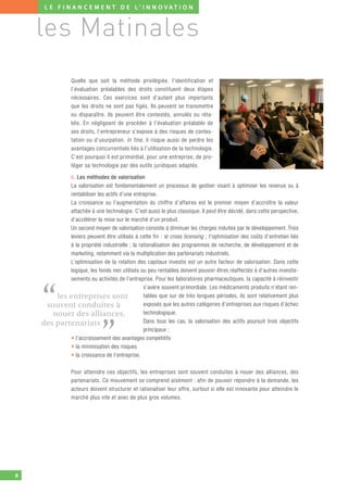 L E F I N A N C E M E N T D E L’ I N N O V AT I O N



    les Matinales
                 Quelle que soit la méthode privilégiée, l’identification et
                 l’évaluation préalables des droits constituent deux étapes
                 nécessaires. Ces exercices sont d’autant plus importants
                 que les droits ne sont pas figés. Ils peuvent se transmettre
                 ou disparaître. Ils peuvent être contestés, annulés ou réta-
                 blis. En négligeant de procéder à l’évaluation préalable de
                 ses droits, l’entrepreneur s’expose à des risques de contes-
                 tation ou d’usurpation. In fine, il risque aussi de perdre les
                 avan tages concurrentiels liés à l’utilisation de la technologie.
                 C’est pourquoi il est primordial, pour une entreprise, de pro-
                 téger sa technologie par des outils juridiques adaptés.

            b. Les méthodes de valorisation
            La valorisation est fondamentalement un processus de gestion visant à optimiser les revenus ou à
            rentabiliser les actifs d’une entreprise.
            La croissance ou l’augmentation du chiffre d’affaires est le premier moyen d’accroître la valeur
            attachée à une technologie. C’est aussi le plus classique. Il peut être décidé, dans cette perspective,
            d’accélérer la mise sur le marché d’un produit.
            Un second moyen de valorisation consiste à diminuer les charges induites par le développement. Trois
            leviers peuvent être utilisés à cette fin : le cross licensing ; l’optimisation des coûts d’entretien liés
            à la propriété industrielle ; la rationalisation des programmes de recherche, de développement et de
            marketing, notamment via la multiplication des partenariats industriels.
            L’optimisation de la rotation des capitaux investis est un autre facteur de valorisation. Dans cette
            logique, les fonds non utilisés ou peu rentables doivent pouvoir êtres réaffectés à d’autres investis-
            sements ou activités de l’entreprise. Pour les laboratoires pharmaceutiques, la capacité à réinvestir



    “
                                               s’avère souvent primordiale. Les médicaments produits n’étant ren-
        les entreprises sont                   tables que sur de très longues périodes, ils sont relativement plus
     souvent conduites à                       exposés que les autres catégories d’entreprises aux risques d’échec
       nouer des alliances,                    technologique.
                                               Dans tous les cas, la valorisation des actifs poursuit trois objectifs


                              ”
    des partenariats
                                               principaux :
            • l’accroissement des avantages compétitifs
            • la minimisation des risques
            • la croissance de l’entreprise.

                 Pour atteindre ces objectifs, les entreprises sont souvent conduites à nouer des alliances, des
                 partenariats. Ce mouvement se comprend aisément : afin de pouvoir répondre à la demande, les
                 acteurs doivent structurer et rationaliser leur offre, surtout si elle est innovante pour atteindre le
                 marché plus vite et avec de plus gros volumes.




8
 