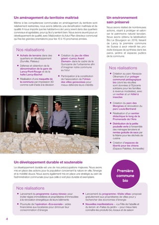 Nos réalisations
•Création au parc Navazza-
Oltramare d’un potager
communal pédagogique
bio (dont les récoltes
sont données à l’Epicerie
solidaire pour les familles
à revenus modestes), avec
un rucher et un hôtel à
insectes
•Création du parc des
Morgines et rénovation du
parc Louis-Bertrand
•Réalisation d’un sentier
didactique le long de la
Promenade de l’Aire
•Distribution de la petite
poubelle verte à l’ensemble
des ménages lancéens et
remise gratuite de sacs par
la Mairie pour les déchets de
cuisine
•Création d’espaces de
liberté pour les chiens
(Espace Palettes, Annevelle)
Un environnement
sain préservé
Nous avons réalisé de nombreuses
actions, visant à protéger et valori-
ser le patrimoine naturel lancéen.
Nous avons obtenu la labélisation
Bio Le Bourgeon en 2019, faisant
de Lancy la première commune
de Suisse à avoir interdit les pro-
duits toxiques de synthèse dans les
parcs, jardins et espaces publics
de la commune.
Un aménagement du territoire maitrisé
Même si les compétences communales en aménagement du territoire sont
relativement restreintes, nous avons défendu une densiﬁcation maîtrisée et de
qualité. Il nous importe que les habitant-e-s de Lancy vivent dans des quartiers
conviviaux et agréables, pour qu’ils s’y sentent bien. Nous avons œuvré pour un
développement de qualité, avec l’élaboration du futur Plan directeur communal
qui ﬁxe les grandes orientations pour les 10 à 15 prochaines années.
Nos réalisations
•Lancement du programme «Lancy rénove» pour
inciter régies immobilières et propriétaires d’immeubles
à la rénovation énergétique de leurs bâtiments
•Poursuite de l’opération «Eco-sociale»: aides
ﬁnancières aux locataires pour diminuer leur
consommation d’énergie
•Lancement du programme «Visite villas» proposé
gratuitement aux propriétaires de villas pour y
rechercher des économies d’énergie
•Nouvelles manifestations – «La Fête de l’abeille et
du terroir» et «Faites du jardin» – pour mieux faire
connaître les produits bio, locaux et de saison
Première
commune
bio
Nos réalisations
•Achats de terrains dans des
quartiers en développement
(Surville, Plateau)
•Défense et obtention de la
dénomination de la gare de
Lancy-Pont-Rouge et de la
halte Lancy-Bachet
•Réalisation d’une maquette de
la commune par impression 3D
comme outil d’aide à la décision
•Création du jeu de rôles
géant «Lancy Avant
Demain» dans le cadre de la
Quinzaine de l’urbanisme aﬁn
d’imaginer notre commune
au futur
•Participation à la constitution
de l’association de l’Union
des villes genevoises pour
mieux défendre leurs intérêts
Un développement durable et soutenable
Le développement durable est une de nos préoccupations majeures. Nous avons
mis en place des actions pour la population concernant la nature en ville, l’énergie
et la mobilité douce. Nous avons également mis en place une stratégie au sein de
l’administration communale pour que celle-ci soit plus durable et exemplaire.
4
 