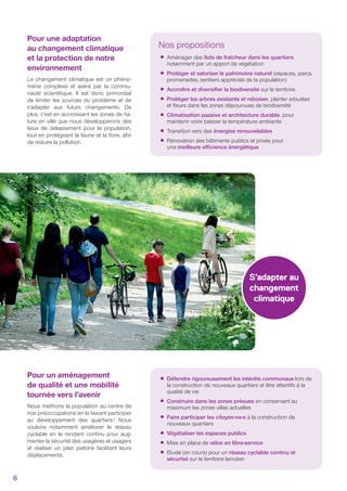 Nos propositions
•Aménager des îlots de fraîcheur dans les quartiers
notamment par un apport de végétation
•Protéger et valoriser le patrimoine naturel (espaces, parcs,
promenades, sentiers appréciés de la population)
•Accroître et diversiﬁer la biodiversité sur le territoire
•Protéger les arbres existants et reboiser, planter arbustes
et ﬂeurs dans les zones dépourvues de biodiversité
•Climatisation passive et architecture durable, pour
maintenir voire baisser la température ambiante
•Transition vers des énergies renouvelables
•Rénovation des bâtiments publics et privés pour
une meilleure eﬃcience énergétique
Pour une adaptation
au changement climatique
et la protection de notre
environnement
Le changement climatique est un phéno-
mène complexe et avéré par la commu-
nauté scientiﬁque. Il est donc primordial
de limiter les sources du problème et de
s’adapter aux futurs changements. De
plus, c’est en accroissant les zones de na-
ture en ville que nous développerons des
lieux de délassement pour la population,
tout en protégeant la faune et la ﬂore, aﬁn
de réduire la pollution.
Pour un aménagement
de qualité et une mobilité
tournée vers l’avenir
Nous mettrons la population au centre de
nos préoccupations en la faisant participer
au développement des quartiers! Nous
voulons notamment améliorer le réseau
cyclable en le rendant continu pour aug-
menter la sécurité des usagères et usagers
et réaliser un plan piétons facilitant leurs
déplacements.
S’adapter au
changement
climatique
•Défendre rigoureusement les intérêts communaux lors de
la construction de nouveaux quartiers et être attentifs à la
qualité de vie
•Construire dans les zones prévues en conservant au
maximum les zones villas actuelles
•Faire participer les citoyen-ne-s à la construction de
nouveaux quartiers
•Végétaliser les espaces publics
•Mise en place de vélos en libre-service
•Etude (en cours) pour un réseau cyclable continu et
sécurisé sur le territoire lancéen
6
 