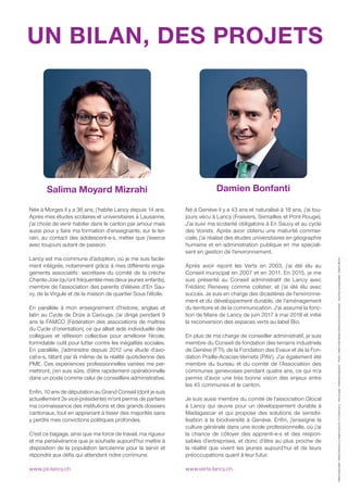 Editeurresponsable:NicolasClémence,av.Eugène-Lance54,1212Grand-LancyMiseenpage:SolidaridadGraphismePhotos:FabienScotti,NicolasClémenceetAlainGrosclaudeImprimeurécoresponsable:Ediprim,Bienne
Née à Morges il y a 36 ans, j’habite Lancy depuis 14 ans.
Après mes études scolaires et universitaires à Lausanne,
j’ai choisi de venir habiter dans le canton par amour mais
aussi pour y faire ma formation d’enseignante, sur le ter-
rain, au contact des adolescent-e-s, métier que j’exerce
avec toujours autant de passion.
Lancy est ma commune d’adoption, où je me suis facile-
ment intégrée, notamment grâce à mes diﬀérents enga-
gements associatifs: secrétaire du comité de la crèche
Chante-Joie (qu’ont fréquentée mes deux jeunes enfants),
membre de l’association des parents d’élèves d’En Sau-
vy, de la Virgule et de la maison de quartier Sous l’étoile.
En parallèle à mon enseignement d’histoire, anglais et
latin au Cycle de Drize à Carouge, j’ai dirigé pendant 9
ans la FAMCO (Fédération des associations de maîtres
du Cycle d’orientation), ce qui alliait aide individuelle des
collègues et réﬂexion collective pour améliorer l’école,
formidable outil pour lutter contre les inégalités sociales.
En parallèle, j’administre depuis 2012 une étude d’avo-
cat-e-s, tâtant par là même de la réalité quotidienne des
PME. Ces expériences professionnelles variées me per-
mettront, j’en suis sûre, d’être rapidement opérationnelle
dans un poste comme celui de conseillère administrative.
Enﬁn, 10 ans de députation au Grand Conseil (dont je suis
actuellement 2e vice-présidente) m’ont permis de parfaire
ma connaissance des institutions et des grands dossiers
cantonaux, tout en apprenant à tisser des majorités sans
y perdre mes convictions politiques profondes.
C’est ce bagage, ainsi que ma force de travail, ma rigueur
et ma persévérance que je souhaite aujourd’hui mettre à
disposition de la population lancéenne pour la servir et
répondre aux déﬁs qui attendent notre commune.
www.ps-lancy.ch
Né à Genève il y a 43 ans et naturalisé à 18 ans, j’ai tou-
jours vécu à Lancy (Fraisiers, Semailles et Pont-Rouge).
J’ai suivi ma scolarité obligatoire à En Sauvy et au cycle
des Voirets. Après avoir obtenu une maturité commer-
ciale, j’ai réalisé des études universitaires en géographie
humaine et en administration publique en me spéciali-
sant en gestion de l’environnement.
Après avoir rejoint les Verts en 2003, j’ai été élu au
Conseil municipal en 2007 et en 2011. En 2015, je me
suis présenté au Conseil administratif de Lancy avec
Frédéric Renevey comme colistier, et j’ai été élu avec
succès. Je suis en charge des dicastères de l’environne-
ment et du développement durable, de l’aménagement
du territoire et de la communication. J’ai assumé la fonc-
tion de Maire de Lancy de juin 2017 à mai 2018 et initié
la reconversion des espaces verts au label Bio.
En plus de ma charge de conseiller administratif, je suis
membre du Conseil de fondation des terrains industriels
de Genève (FTI), de la Fondation des Evaux et de la Fon-
dation Praille-Acacias-Vernets (PAV). J’ai également été
membre du bureau et du comité de l’Association des
communes genevoises pendant quatre ans, ce qui m’a
permis d’avoir une très bonne vision des enjeux entre
les 45 communes et le canton.
Je suis aussi membre du comité de l’association Glocal
à Lancy qui œuvre pour un développement durable à
Madagascar et qui propose des solutions de sensibi-
lisation à la biodiversité à Genève. Enﬁn, j’enseigne la
culture générale dans une école professionnelle, où j’ai
la chance de côtoyer des apprenti-e-s et des respon-
sables d’entreprises, et donc d’être au plus proche de
la réalité que vivent les jeunes aujourd’hui et de leurs
préoccupations quant à leur futur.
www.verts-lancy.ch
UN BILAN, DES PROJETS
Damien BonfantiSalima Moyard Mizrahi
 