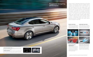 ADAPTIVE FRONT LIGHTING SYSTEM (AFLS)*
Available Adaptive Front Lighting System
pivots the lights to follow the curves of the
road for enhanced visibility. The system
includes High-Intensity Discharge (HID)
headlights that provide brilliant illumination.
Cadenza delivers exhilarating performance and precise
handling. Technologically advanced available features
ranging from Advanced Smart Cruise Control2
* to
Blind-Spot Detection with Lane Change Assist2
* help
keep you in command at all times. A 3.3L Gasoline Direct
Injection (GDI) V6 engine generates 293 horsepower
for dynamic acceleration. Its six-speed, Sportmatic®
transmission allows you to choose between automatic
mode or, for sportier driving, clutch-free manual
shifting with steering-wheel-mounted1
paddle shifters.
In addition, Cadenza’s finely tuned suspension system
ensures a remarkably smooth ride, while sound-
absorbing insulation throughout the vehicle reduces,
blocks and absorbs road noise.
Advanced SMART CRUISE CONTROL2
*
Available Advanced Smart Cruise Control
system uses radar to maintain a predetermined
distance from the vehicle ahead, slowing or
accelerating the vehicle when appropriate.
REAR CROSS-TRAFFIC ALERT2
*
Available Rear Cross-Traffic Alert warns the
driver of cross-traffic while the vehicle is in
reverse by activating audible and visual alerts
to help reduce the likelihood of a collision.
BLIND-SPOT DETECTION WITH
LANE CHANGE ASSIST2
*
Available radar system helps detect when
a vehicle is in the driver’s blind spot and
alerts the driver with a warning light
in the side mirrors. Lane Change Assist
helps detect vehicles approaching from
further behind at high speed.
2, * See Features and Specifications pages for availability and endnote. Not all optional features
are available on all trims. Images shown for illustration only. TECHNOLOGY PACKAGE SHOWN.
1. Lane departure WARNING SYSTEM2
* Audible and visual warnings alert the
driver when this available sophisticated system detects movement out of the
lane without the use of a turn signal.
2. SURROUND-VIEW MONITOR2
On the Limited model, Surround-View Monitor utilizes
four cameras located at the front, rear and sides to provide a view around the
vehicle. This helps enhance driver visibility when maneuvering into parking spaces.
1 2
Responsive & inspiring
performance
 