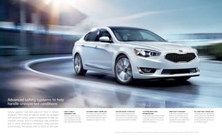 Brake assist system (BAS)
If BAS detects emergency braking,
based on how quickly you step on
the brake pedal, it instantly applies
full braking force, which helps shorten
your overall stopping distance.
Traction control system (TCS)
When TCS senses wheel spin during
vehicle acceleration, it uses engine power
and brake force to help transfer power to
the wheels that have the most traction.
Electronic stability control (ESC)
ESC monitors your vehicle’s response
during emergency maneuvers. It can
then control the engine and brakes to
help keep your Cadenza on course.
Vehicle Stability
management (VSM)
VSM adds steering direction
control capability. It intervenes
when appropriate to help the
driver regain control of the vehicle.
Hill-start assist control (HAC)
To help keep you from rolling backward
when starting off on a steep hill, HAC
automatically holds the brake pressure
for two seconds after you take your
foot off the brake pedal.
Electronic brake-force
distributioN (EBD)
To help maintain more consistent braking
as vehicle loads and weight distribution
change, EBD adjusts the front-to-rear
balance of brake pressure.
Safety systems help add peace of mind in certain
situations. That’s why all Cadenza models are equipped
with advanced safety systems engineered to help you
maintain control, even in challenging road conditions
and in some emergency situations.†
They function
automatically, leaving you free to focus on the road.
†No system, no matter how advanced, can compensate for all driver errors, driving conditions, accidents, and/or injury. Always drive responsibly. TECHNOLOGY PACKAGE SHOWN.
Advanced safety systems to help
handle unexpected conditions
 