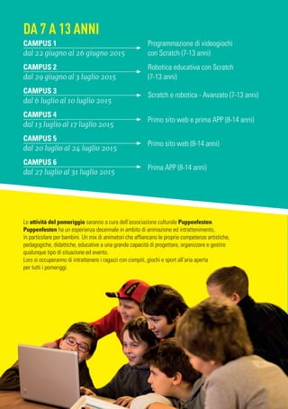 Le attività del pomeriggio saranno a cura dell’associazione culturale Puppenfesten.
Puppenfesten ha un esperienza decennale in ambito di animazione ed intrattenimento,
in particolare per bambini. Un mix di animatori che affiancano le proprie competenze artistiche,
pedagogiche, didattiche, educative a una grande capacità di progettare, organizzare e gestire
qualunque tipo di situazione ed evento.
Loro si occuperanno di intrattenere i ragazzi con compiti, giochi e sport all’aria aperta
per tutti i pomeriggi.
CAMPUS 1
dal 22 giugno al 26 giugno 2015
Programmazione di videogiochi
con Scratch (7-13 anni)
CAMPUS 2
dal 29 giugno al 3 luglio 2015
Robotica educativa con Scratch
(7-13 anni)
CAMPUS 3
dal 6 luglio al 10 luglio 2015
Scratch e robotica - Avanzato (7-13 anni)
CAMPUS 4
dal 13 luglio al 17 luglio 2015
Primo sito web e prima APP (8-14 anni)
CAMPUS 5
dal 20 luglio al 24 luglio 2015
Primo sito web (8-14 anni)
CAMPUS 6
dal 27 luglio al 31 luglio 2015
Prima APP (8-14 anni)
DA 7 A 13 ANNI
 