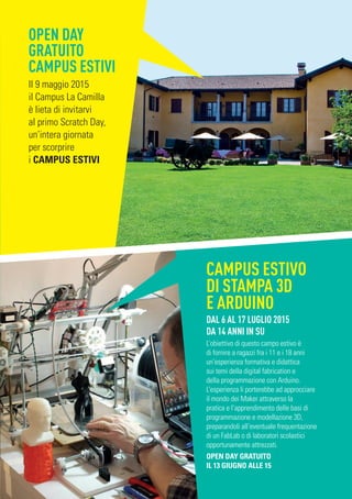 OPEN DAY
GRATUITO
CAMPUS ESTIVI
Il 9 maggio 2015
il Campus La Camilla
è lieta di invitarvi
al primo Scratch Day,
un’intera giornata
per scorprire
i CAMPUS ESTIVI
CAMPUS ESTIVO
DI STAMPA 3D
E ARDUINO
DAL 6 AL 17 LUGLIO 2015
DA 14 ANNI IN SU
L’obiettivo di questo campo estivo è
di fornire a ragazzi fra i 11 e i 18 anni
un’esperienza formativa e didattica
sui temi della digital fabrication e
della programmazione con Arduino.
L’esperienza li porterebbe ad approcciare
il mondo dei Maker attraverso la
pratica e l’apprendimento delle basi di
programmazione e modellazione 3D,
preparandoli all’eventuale frequentazione
di un FabLab o di laboratori scolastici
opportunamente attrezzati.
OPEN DAY GRATUITO
IL 13 GIUGNO ALLE 15
 