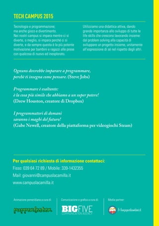 TECH CAMPUS 2015
Ognuno dovrebbe imparare a programmare,
perchè ti insegna come pensare. (Steve Jobs)
Programmare è esaltante:
è la cosa più simile che abbiamo a un super potere!
(Drew Houston, creatore di Dropbox)
I programmatori di domani
saranno i maghi del futuro!
(Gabe Newell, creatore della piattaforma per videogiochi Steam)
Per qualsiasi richiesta di informazione contattaci:
Fisso: 039 64 72 89 / Mobile: 339-1432355
Mail: giovanni@campuslacamilla.it
www.campuslacamilla.it
Animazione pomeridiana a cura di: Comunicazione e grafica a cura di: Media partner:
Tecnologia e programmazione;
ma anche gioco e divertimento.
Nei nostri campus si impara mentre ci si
diverte, o meglio, si impara perché ci si
diverte, e da sempre questa è la più potente
motivazione per bambini e ragazzi alle prese
con qualcosa di nuovo ed inesplorato.
Utilizziamo una didattica attiva, dando
grande importanza allo sviluppo di tutte le
life skills che crescono lavorando insieme:
dal problem solving alla capacità di
sviluppare un progetto insieme, unitamente
all’espressione di sé nel rispetto degli altri.
 