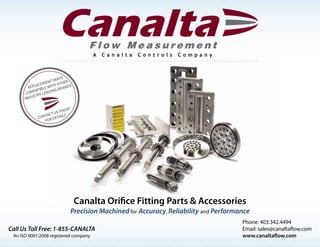 An ISO 9001:2008 registered company
Phone: 403.342.4494
Email: sales@canaltaflow.com
www.canaltaflow.com
Canalta Orifice Fitting Parts & Accessories
Precision Machined for Accuracy, Reliability and Performance
Call Us Toll Free: 1-855-CANALTA
REPLACEMENT PARTS
COMPATIBLE WITH OTHER
INDUSTRY LEADING BRANDS
CONTACT US TODAY
FOR DETAILS
 