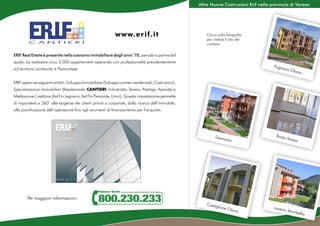 Altre Nuove Costruzioni Erif nella provincia di Varese:




                                                             w w w. e r i f. i t                          Clicca sulla fotografia
                                                                                                          per visitare il sito del
                                                                                                          cantiere.

ERIF Real Estate è presente nello scenario immobiliare dagli anni ‘70, periodo a partire dal
quale, ha realizzato circa 3.000 appartamenti operando con professionalità prevalentemente
                                                                                                                                           Fagna
sul territorio Lombardo e Piemontese                                                                                                            no O
                                                                                                                                                    lo       na

ERIF opera nei seguenti ambiti: Sviluppo Immobiliare (Sviluppo cantieri residenziali, Costruzioni),
Specializzazioni Immobiliari (Residenziale, CANTIERI, Industriale, Terreni, Prestige, Aziende) e
Mediazione Creditizia (Ital Fin Legnano, Ital Fin Piemonte, Umci). Questa impostazione permette
di rispondere a 360° alle esigenze dei clienti privati o corporate, dalla ricerca dell’immobile,
alla pianificazione dell’operazione fino agli strumenti di finanziamento per l’acquisto.




                                                                                                               Gemo                         Busto
                                                                                                                       nio                          Arsizi
                                                                                                                                                             o




        Per maggiori informazioni:
                                                                                                         Castig
                                                                                                                 lione                     Laven
                                                                                                                       O  lona                  o   Momb
                                                                                                                                                                 ello
 