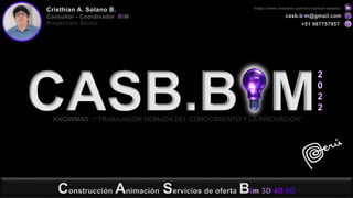 Construcción Animación Servicios de oferta Bim 3D 4D 5D
CASB.B M
KNOWMAD ::“TRABAJADOR NOMADA DEL CONOCIMIENTO Y LA INNOVACION”
casb.bim@gmail.com
+51 987757957
https://www.linkedin.com/in/cristhian-solano/
Cristhian A. Solano B.
Consultor - Coordinador BIM
Proyectista Senior
2
0
2
2
 