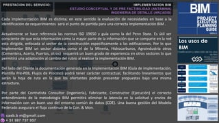 Cada implementación BIM es distinta; en este sentido la evaluación de necesidades en base a la
identificación de requerimientos será el punto de partida para una correcta Implementación BIM .
Actualmente se hace referencia las normas ISO 19650 y guía como la del Penn State. Es útil ser
consciente de que esta información como la mayor parte de la información que se comparte en la red
esta dirigida, enfocada al sector de la construcción específicamente a las edificaciones. Por lo que
Implementar BIM un sector distinto como el de la Minería, Hidrocarburos, Agroindustria otros
(Cementera, Acería, Puertos, otros) requerirá un buen grado de experiencia en otros sectores lo que
permitirá una adaptación al cambio del rubro al realizar la implementación BIM.
Del lado del Cliente la documentación generada en la Implementación BIM (Guía de implementación,
Plantilla Pre-PEB, Flujos de Proceso) podrá tener carácter contractual, facilitando lineamientos que
serán la hoja de ruta en la que los ofertantes podrán presentar propuestas bajo una misma
estructura.
Por parte del Contratista Consultor (Ingeniería), Fabricante, Constructor (Ejecución) el correcto
entendimiento de la metodología BIM permitirá eliminar la latencia en la solicitud y envíos de
información con un buen uso del entorno común de datos (CDE). Una buena gestión del Modelo
Federado asegurara el flujo continuo de la Con. & Mon.
PRESTACION DEL SERVICIO: IMPLEMENTACION BIM
ESTUDIO CONCEPTUAL Y DE PRE FACTIBILIDAD (ANTAMINA)
INGENIERIA DE DETALLE (ARCADIS)
 