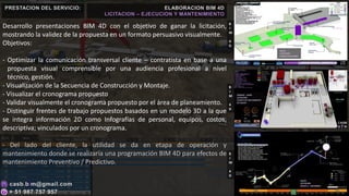 Desarrollo presentaciones BIM 4D con el objetivo de ganar la licitación,
mostrando la validez de la propuesta en un formato persuasivo visualmente.
Objetivos:
- Optimizar la comunicación transversal cliente – contratista en base a una
propuesta visual comprensible por una audiencia profesional a nivel
técnico, gestión.
- Visualización de la Secuencia de Construcción y Montaje.
- Visualizar el cronograma propuesto
- Validar visualmente el cronograma propuesto por el área de planeamiento.
- Distinguir frentes de trabajo propuestos basados en un modelo 3D a la que
se integra información 2D como Infografías de personal, equipos, costos,
descriptiva; vinculados por un cronograma.
- Del lado del cliente, la utilidad se da en etapa de operación y
mantenimiento donde se realizaría una programación BIM 4D para efectos de
mantenimiento Preventivo / Predictivo.
PRESTACION DEL SERVICIO: ELABORACION BIM 4D
LICITACION – EJECUCION Y MANTENIMIENTO
B
I
M
4
D
B
I
M
4
D
B
I
M
4
D
SACYR
LICITACION
PUERTO SALAVERRY
ORANGE - AJANI
LICITACION
PLANTA DE TRATAMIENTO
DE AGUAS
SACYR
LICITACION
WASTE 2 - ANTAMINA
 