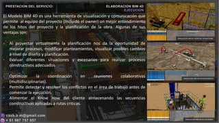 El Modelo BIM 4D es una herramienta de visualización y comunicación que
permite al equipo del proyecto (Incluido el owner) un mejor entendimiento
de los hitos del proyecto y la planificación de la obra. Algunas de sus
ventajas son:
- Al proyectar virtualmente la planificación nos da la oportunidad de
mejorar procesos, modificar planteamientos, visualizar posibles cambios
a nivel de diseño y planificación.
- Evaluar diferentes situaciones y escenarios para realizar procesos
constructivos adecuados.
- Optimizar la coordinación en reuniones colaborativas
(multidisciplinarias).
- Permite detectar y resolver los conflictos en el área de trabajo antes de
comenzar la ejecución.
- Alimentar el Know How del cliente almacenando las secuencias
constructivas aplicadas a rutas criticas.
PRESTACION DEL SERVICIO: ELABORACION BIM 4D
EJECUCION
SIMULACION BIM 4D DE COLUMNAS
SIMULACION BIM 4D MONTAJE ESTRUCTURAL
SIMULACION BIM 4D VACIADO MASIVO
 