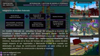 PRESTACION
DEL SERVICIO:
Integración de modelo federado:
Un modelo federado se actualiza lo largo del proyecto y muestra sus
beneficios a mayor escala en una etapa temprana donde facilita la
visualización de interferencias e incompatibilidades, estas son reportadas al
área Ingeniería donde los costos por replanteos/modificaciones son
mínimos. Avanzando en la línea del tiempo del proyecto los costos tendrán
mayor impacto al ser reportados a fabricación y mas aun cuando son
detectados en etapa de construcción alcanzando un valor critico al ser
reportados posterior a la construcción o durante el montaje.
INTEGRACION Y GESTION DE MODELO FEDERADO
INGENIERIA DE PREFACTIBILIDAD / DETALLE / EJECUCION
GESTION DE MODELO FEDERADO
UBICACIÓN DE INTERFERENCIAS
GESTION DE MODELO FEDERADO
Modelo BIM 3D
(Ingeniería de detalle)
Modelo BIM 3D
(Ingeniería en
Fabricación - Prefabricado)
Modelos 3D Vendor
Aveva E3D/PDMS - SmartPlant3D
Autoplant/Openplant –Plant 3D
Revit / Cadworx / AECOsim, otros
Tekla Structures,
Bocad, Revit, Prosteel,
SW, SE, Inventor, otros
SolidWorks, Inventor.
Formatos genéricos:
SAT, IFC, IGS, STEP,
otros.
 