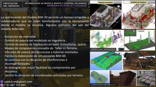 PRESTACION
DEL SERVICIO:
La optimización del modelo BIM 3D permite un manejo amigable a
colaboradores que no están familiarizados con la herramienta
donde el modelo se visualiza. Algunos ejemplos del uso del
modelo federado:
- Extracción de metrados
- Control de avance del modelado en ingeniería .
- Control de avance de fabricación en taller (Estructuras, spool).
- Mapeo de componentes enviados de Taller => Terreno.
- Informes de avance de estructuras y tuberías montadas.
- Facilita la elaboración de simulaciones BIM 4D.
- Se continua con la ubicación de interferencias e
incompatibilidades.
- Se distingue con mayor facilidad los componentes por
disciplina.
- Facilita la ubicación de coordenadas solicitadas por terreno.
OPTIMIZACION DE MODELO MAPEO Y CONTROL DE AVANCE
INGENIERIA DE DETALLE / EJECUCION
OPTIMIZACION DE MODELO FEDERADO
CONTROL DE AVANCE TUBERIAS MONTADAS
CONTROL DE AVANCE FABRICACION EN TALLER
 