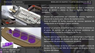 PRESTACION DEL SERVICIO: MODELADO DE EQUIPOS Y PLANTAS INDUSTRIALES BIM 3D
EJECUCION
Modelado BIM 3D de plantas industriales en base a información
tomada en terreno y planos en físico o digitales. Beneficios y
Utilidades:
- Mapear los componentes por criticidad de proceso, logística o
procura de la planta para efectos de mantenimiento.
- Tener el modelo 3D facilita visualizar las distintas opciones de
configuración en el Arreglo o Latout existente.
- Al iniciar un proyecto Brownfield tener el modelo 3d existente es
el punto de partida con el que se eliminan problemas por
interferencias y facilita la visualización de Tie-Ins.
- Soporte para la logística de sitio en el desmontaje y montaje por
ejemplo por cambio de equipos por temas de mantenimiento,
optimización de procesos o ampliación de planta.
- En algunas ocasiones se me ha solicitado el modelado y planos de
equipos en terreno por falta de información de estos en la base
de datos del cliente.
Owens Illinois (O-I) – Proyecto: Horno C
Doe Run terminal de embarque de ácido sulfúrico – Proyecto: PAMA
 