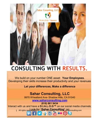 CONSULTING WITH RESULTS.
    We build on your number ONE asset: Your Employees.
Developing their skills increase their productivity and your revenues
                Let your differences, Make a difference

                      Sahar Consulting, LLC
                9970 Wheatland Ave- Shadow Hills, CA 91040
                         www.saharconsulting.com
                                   (818) 861 9434
Interact with us and have a D.I.A.L.O.G™ on our social media channels;
      1   All rights reserved@2012- “Sahar Consulting” on:
                         Look for Sahar Consulting, LLC- www.saharconsulting.com
 