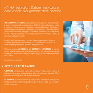 HR Administration. Dall'amministrazione 
delle risorse alla gestione delle persone. 
13 
HR Administration è la soluzione per le aziende che desiderano otti-mizzare 
i loro processi di Amministrazione del Personale ed elaborazione paghe 
e presenze, utilizzando un servizio basato sulle tecnologie web più moderne, 
che fornisce prestazioni elevate anche per grandi volumi di calcolo, personaliz-zabile 
secondo qualunque esigenza e facilmente integrabile con sistemi ester-ni, 
nella massima sicurezza e riservatezza, grazie ad un avanzato sistema di 
security e profilazione utente. 
L’unicità di HR Administration è fondata sulle competenze specialistiche 
e sulle esperienze maturate da Consult Data in oltre 30 anni di attività di 
consulenza organizzativa e revisione dei processi HR. 
HR Administration consente la gestione completa di tutti gli 
aspetti previdenziali e fiscali legati alle retribuzioni e la produzione di tutti gli 
elaborati per ottemperare sia agli obblighi di legge che alle esigenze gestionali 
dell’Azienda. 
La soluzione comprende: 
PAYROLL E POST PAYROLL 
Gestisce tutti gli aspetti relativi alle retribuzioni attraverso un sistema di 
regole che consentono la valorizzazione delle voci retributive, relative ai CCNL, 
agli integrativi aziendali ed agli accordi individuali. 
Mantiene un archivio storico dei risultati delle elaborazioni mensili (voci, 
tariffe, totalizzatori) di tutti i dati elaborati, permettendo analisi con ampia pro-fondità 
temporale. 
 