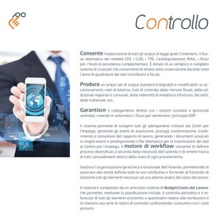 Controllo 
Consente l’elaborazione di tutti gli output di legge quali l’Uniemens, il flus-so 
telematico dei modelli F24, i CUD, i 770, l’autoliquidazione INAIL, i flussi 
per i fondi di previdenza complementare. È dotato di un semplice e completo 
sistema di cruscotti che consentono di tenere sotto osservazione durante tutto 
l’anno le quadrature dei dati contributivi e fiscali. 
Produce un ampio set di output standard (integrabili e modificabili) su ac-cantonamenti, 
ratei di bilancio, liste di controllo delle ritenute fiscali, delle ad-dizionali 
regionali e comunali, delle indennità di malattia e infortunio, dei netti, 
delle trattenute, ecc. 
Garantisce il collegamento diretto con i sistemi contabili e gestionali 
aziendali, creando in automatico i flussi per alimentare i principali ERP. 
Il sistema permette di svolgere tutti gli adempimenti richiesti dai Centri per 
l’Impiego, gestendo gli eventi di assunzione, proroga, trasformazione, trasfe-rimento 
e cessazione del rapporto di lavoro, generando i documenti associati 
ai singoli eventi e predisponendo il file telematico per la trasmissione dei dati 
al Centro per l’Impiego. Il motore di workflow consente di definire 
processi diversificati a seconda delle necessità dell’azienda e di tenere traccia 
di tutti i procedimenti attivi e dello stato di ogni procedimento. 
Gestisce l’organizzazione gerarchica e funzionale dell’Azienda, permettendo di 
associare alle entità definite tutte le voci retributive e fornendo al Controllo di 
Gestione tutti gli elementi necessari ad una attenta analisi del costo del lavoro. 
Il sistema è completato da un articolato sistema di Budget/Costo del Lavoro, 
che permette, mediante la pianificazione iniziale, il controllo periodico e il re-forecast 
di tutti gli elementi economici e quantitativi relativi alle retribuzioni e 
di ottenere una serie di report di controllo confrontando i consuntivi con i costi 
presunti. 
 