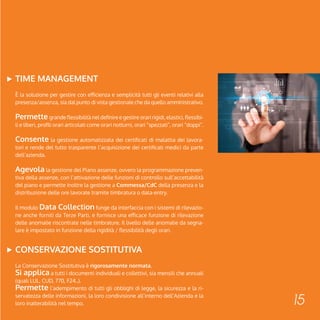 15 
TIME MANAGEMENT 
È la soluzione per gestire con efficienza e semplicità tutti gli eventi relativi alla 
presenza/assenza, sia dal punto di vista gestionale che da quello amministrativo. 
Permette grande flessibilità nel definire e gestire orari rigidi, elastici, flessibi-li 
e liberi, profili orari articolati come orari notturni, orari “spezzati”, orari “doppi”. 
Consente la gestione automatizzata dei certificati di malattia dei lavora-tori 
e rende del tutto trasparente l’acquisizione dei certificati medici da parte 
dell’azienda. 
Agevola la gestione del Piano assenze, ovvero la programmazione preven-tiva 
della assenze, con l’attivazione delle funzioni di controllo sull’accettabilità 
del piano e permette inoltre la gestione a Commessa/CdC della presenza e la 
distribuzione delle ore lavorate tramite timbratura o data-entry. 
Il modulo Data Collection funge da interfaccia con i sistemi di rilevazio-ne 
anche forniti da Terze Parti, e fornisce una efficace funzione di rilevazione 
delle anomalie riscontrate nelle timbrature. Il livello delle anomalie da segna-lare 
è impostato in funzione della rigidità / flessibilità degli orari. 
CONSERVAZIONE SOSTITUTIVA 
La Conservazione Sostitutiva è rigorosamente normata. 
Si applica a tutti i documenti individuali e collettivi, sia mensili che annuali 
(quali LUL, CUD, 770, F24..). 
Permette l’adempimento di tutti gli obblighi di legge, la sicurezza e la ri-servatezza 
delle informazioni, la loro condivisione all’interno dell’Azienda e la 
loro inalterabilità nel tempo. 
 