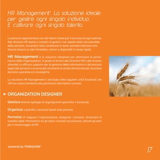 HR Management*. La soluzione ideale 
per gestire ogni singolo individuo. 
E coltivare ogni singolo talento. 
17 
Le persone rappresentano uno dei fattori chiave per il successo di ogni azienda. 
Alle direzioni HR spetta il compito di gestire i vari aspetti della vita aziendale 
delle persone, trovandosi nella condizione di dover prendere decisioni che 
devono basarsi su dati immediati, univoci e disponibili in tempi rapidi. 
HR Management è la soluzione disegnata per ottimizzare le perfor-mance 
delle Organizzazioni, in grado di fornire alle Direzioni HR e alle funzioni 
aziendali un efficace supporto per la gestione delle informazioni e dei processi 
legati alle persone e un puntuale strumento di analisi decisionale per assumere 
decisioni operative e/o strategiche. 
La soluzione HR Management è articolata nelle seguenti unità funzionali che 
offrono visioni tematiche del patrimonio informativo comune: 
Organization Designer 
Gestisce diverse tipologie di organigrammi gerarchici e funzionali. 
Organizza e pianifica i processi basati sulle persone. 
Permette di mappare l’organizzazione, disegnare i processi, strutturare lo 
scambio delle informazioni tra gli attori coinvolti nel processo, attivare gli alert 
per il monitoraggio di KPI. 
*powered by Tesisquare™ 
 