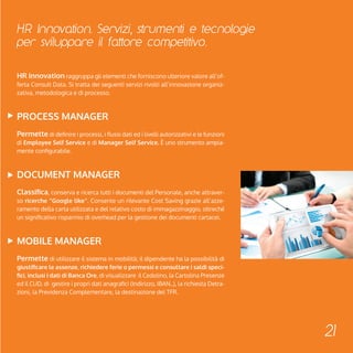 HR Innovation. Servizi, strumenti e tecnologie 
per sviluppare il fattore competitivo. 
21 
HR Innovation raggruppa gli elementi che forniscono ulteriore valore all’of-ferta 
Consult Data. Si tratta dei seguenti servizi rivolti all’innovazione organiz-zativa, 
metodologica e di processo. 
Process Manager 
Permette di definire i processi, i flussi dati ed i livelli autorizzativi e le funzioni 
di Employee Self Service e di Manager Self Service. è uno strumento ampia-mente 
configurabile. 
Document Manager 
Classifica, conserva e ricerca tutti i documenti del Personale, anche attraver-so 
ricerche “Google like”. Consente un rilevante Cost Saving grazie all’azze-ramento 
della carta utilizzata e del relativo costo di immagazzinaggio, oltreché 
un significativo risparmio di overhead per la gestione dei documenti cartacei. 
MOBILE Manager 
Permette di utilizzare il sistema in mobilità; il dipendente ha la possibilità di 
giustificare le assenze, richiedere ferie o permessi e consultare i saldi speci-fici, 
inclusi i dati di Banca Ore, di visualizzare il Cedolino, la Cartolina Presenze 
ed il CUD, di gestire i propri dati anagrafici (Indirizzo, IBAN..), la richiesta Detra-zioni, 
la Previdenza Complementare, la destinazione del TFR. 
 