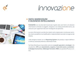 Innovazione 
Data Warehouse 
e Business Intelligence 
Consente una raccolta dati trasversale rispetto alle varie fonti e di ottenere 
informazioni orientate ai soggetti, integrate e con ampia profondità storica, da 
utilizzarsi per supportare decisioni strategiche ed operative. 
Le varie informazioni raccolte dai sistemi sono organizzate e strutturate secon-do 
schemi predefiniti ma modificabili e implementabili secondo le esigenze del 
Cliente. 
I dati vengono trattati con un Reporting System che produce i report definiti e 
li indirizza automaticamente ai destinatari finali. 
Sul Data Warehouse è possibile costruire cruscotti operativi e strategici, che 
visualizzino i KPI quali assenteismo, organico, Costo del Lavoro, scostamen-to 
Budget/Consuntivo, fabbisogni formativi, MBO con grande efficacia e sin-tesi. 
 