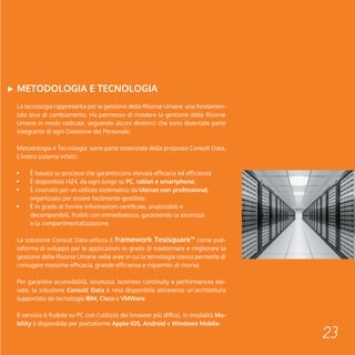 23 
METODOLOGIA E TECNOLOGIA 
La tecnologia rappresenta per le gestione delle Risorse Umane una fondamen-tale 
leva di cambiamento. Ha permesso di rivedere la gestione delle Risorse 
Umane in modo radicale, seguendo alcuni direttrici che sono diventate parte 
integrante di ogni Direzione del Personale. 
Metodologia e Tecnologia sono parte essenziale della proposta Consult Data. 
L’intero sistema infatti: 
È basato su processi che garantiscono elevata efficacia ed efficienza 
È disponibile H24, da ogni luogo su PC, tablet e smartphone; 
È costruito per un utilizzo sistematico da Utenze non professional, 
organizzato per essere facilmente gestibile; 
È in grado di fornire informazioni certificate, analizzabili e 
decomponibili, fruibili con immediatezza, garantendo la sicurezza 
e la compartimentalizzazione. 
La soluzione Consult Data utilizza il framework Tesisquare™ come piat-taforma 
di sviluppo per le applicazioni in grado di trasformare e migliorare la 
gestione delle Risorse Umane nelle aree in cui la tecnologia stessa permette di 
coniugare massima efficacia, grande efficienza e risparmio di risorse. 
Per garantire accessibilità, sicurezza, business continuity e performances ele-vate, 
la soluzione Consult Data è resa disponibile attraverso un’architettura 
supportata da tecnologie IBM, Cisco e VMWare. 
Il servizio è fruibile su PC con l’utilizzo dei browser più diffusi, in modalità Mo-bility 
è disponibile per piattaforme Apple iOS, Android e Windows Mobile. 
 