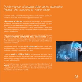 Performance all'altezza delle vostre aspettative. 
Risultati che superino le vostre attese. 
25 
Sono tanti i motivi di soddisfazione che partner e clienti elencano quando par-lano 
di noi. Tra questi, alcuni hanno maggiore rilevanza di altri. 
Il Personal Assistant che Consult Data assegna ad ogni Cliente è 
un esempio. Si tratta del focal point della partnership con il cliente, una figura 
Senior con pluriennale esperienza dei processi HR e della normativa. 
È lui il responsabile della relazione con il Cliente, della puntualità e della corret-tezza 
dell’erogazione del Servizio; recepisce le istanze del Cliente e identifica le 
soluzioni più adeguate. 
Importante, per molti, anche la particolare attenzione che Consult Data pone 
all’accrescimento congiunto della conoscenza, all’impe-gno 
costante e continuo nello sviluppo organizzativo, attraverso processi strut-turati 
di formazione degli Utenti, sia sui temi generali che sulle specifiche evo-luzioni 
della normativa. 
Fondamentali, inoltre, la qualità della formazione “made in Consult Data” 
erogata attraverso corsi a calendario o a specifica richiesta e predisponendo un 
sistema di e-Learning a disposizione dei Clienti. 
Oppure il servizio di Newsletter, a disposizione dei Clienti, che af-fronta 
i principali temi della normativa e le sue interpretazioni, garantendo in 
questo modo un costante e qualificato aggiornamento sugli argomenti più rile-vanti 
per la Direzione HR. 
Per molti, infine, giocano un ruolo determinante nella “Client Satisfaction” gli 
Audit che Consult data effettua per verificare la correttezza dei processi HR 
e supportare la Direzione HR in occasione di eventi straordinari quali fusioni, 
acquisizioni e cessioni di rami d’azienda. 
 