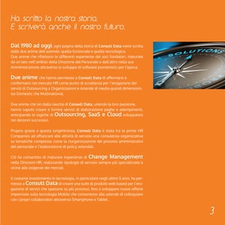 Ha scritto la nostra storia. 
E scriverà anche il nostro futuro. 
Dal 1980 ad oggi, ogni pagina della storia di Consult Data viene scritta 
dalle due anime dell’azienda: quella funzionale e quella tecnologica. 
Due anime che riflettono le differenti esperienze dei soci fondatori, maturate 
da un lato nell’ambito della Direzione del Personale e dall’altro nella sua 
Amministrazione attraverso lo sviluppo di software pionieristici per l’epoca. 
Due anime che hanno permesso a Consult Data di affermarsi e 
confermarsi nel mercato HR come punto di eccellenza per l’erogazione dei 
servizi di Outsourcing a Organizzazioni e Aziende di medio-grandi dimensioni, 
sia Domestic che Multinational. 
Due anime che sin dalla nascita di Consult Data, unendo la loro passione, 
hanno saputo creare e fornire servizi di elaborazione paghe e adempimenti, 
anticipando le logiche di Outsourcing, SaaS e Cloud sviluppatesi 
nei decenni successivi. 
Proprio grazie a questa lungimiranza, Consult Data è stata tra le prime HR 
Companies ad affiancare alle attività di servizio una consulenza organizzativa 
su tematiche complesse come la riorganizzazione dei processi amministrativi 
del personale e l’elaborazione di policy aziendali. 
Ciò ha consentito di maturare esperienze di Change Management 
nelle Direzioni HR, realizzando tipologie di servizio sempre più specializzate e 
vicine alle esigenze dei mercati. 
Il costante investimento in tecnologia, in particolare negli ultimi 5 anni, ha per-messo 
a Consult Data di creare una suite di prodotti web based per l’ero-gazione 
di servizi che spaziano su più processi, fino a sviluppare nuove offerte 
imperniate sulla tecnologia Mobile che consentono alle aziende di colloquiare 
con i propri collaboratori attraverso Smartphone e Tablet. 
3 
 
