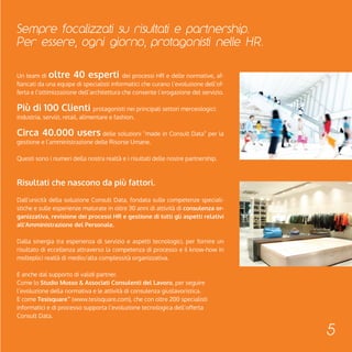 Sempre focalizzati su risultati e partnership. 
Per essere, ogni giorno, protagonisti nelle HR. 
5 
Un team di oltre 40 esperti dei processi HR e delle normative, af-fiancati 
da una equipe di specialisti informatici che curano l’evoluzione dell’of-ferta 
e l’ottimizzazione dell’architettura che consente l’erogazione del servizio. 
Più di 100 Clienti protagonisti nei principali settori merceologici: 
industria, servizi, retail, alimentare e fashion. 
Circa 40.000 users delle soluzioni “made in Consult Data” per la 
gestione e l’amministrazione delle Risorse Umane. 
Questi sono i numeri della nostra realtà e i risultati delle nostre partnership. 
Risultati che nascono da più fattori. 
Dall’unicità della soluzione Consult Data, fondata sulle competenze speciali-stiche 
e sulle esperienze maturate in oltre 30 anni di attività di consulenza or-ganizzativa, 
revisione dei processi HR e gestione di tutti gli aspetti relativi 
all’Amministrazione del Personale. 
Dalla sinergia tra esperienza di servizio e aspetti tecnologici, per fornire un 
risultato di eccellenza attraverso la competenza di processo e il know-how in 
molteplici realtà di medio/alta complessità organizzativa. 
E anche dal supporto di validi partner. 
Come lo Studio Musso & Associati Consulenti del Lavoro, per seguire 
l’evoluzione della normativa e le attività di consulenza giuslavoristica. 
E come Tesisquare™ (www.tesisquare.com), che con oltre 200 specialisti 
informatici e di processo supporta l’evoluzione tecnologica dell’offerta 
Consult Data. 
 
