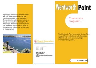 tel: 1800 987 374
Community
programs
Sign up for community program today!
You can easily sign up just call the
numbers provided in the pamphlet.
These activities will keep you active, on
the go and busy for a cheap price. At
Wentworth Point there are many activi-
ties offered to sign up for, for more in-
formation call the number on the front
of the pamphlet.
The Wentworth Point community Centre offers
many different activities to help the people
of Wentworth point community to get
involved and stay active.
Phone: 1800-987-374
Fax: 113-469-2957
E-mail:
Phoenicsorporations@nsw.gov.au@nsw
.gov.au
Primary Business Address
Address Line 2
Address Line 3
Address Line 4
 
