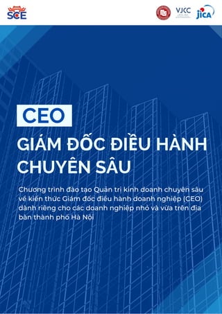 GIÁM ĐỐC ĐIỀU HÀNH
CHUYÊN SÂU
CEO
Chương trình đào tạo Quản trị kinh doanh chuyên sâu
về kiến thức Giám đốc điều hành doanh nghiệp (CEO)
dành riêng cho các doanh nghiệp nhỏ và vừa trên địa
bàn thành phố Hà Nội
 