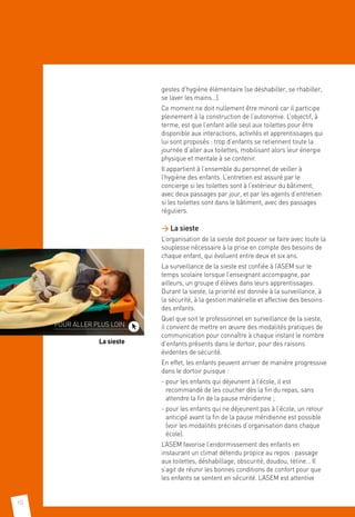 10
gestes d’hygiène élémentaire (se déshabiller, se rhabiller,
se laver les mains…).
Ce moment ne doit nullement être minoré car il participe
pleinement à la construction de l’autonomie. L’objectif, à
terme, est que l’enfant aille seul aux toilettes pour être
disponible aux interactions, activités et apprentissages qui
lui sont proposés : trop d’enfants se retiennent toute la
journée d’aller aux toilettes, mobilisant alors leur énergie
physique et mentale à se contenir.
Il appartient à l’ensemble du personnel de veiller à
l’hygiène des enfants. L’entretien est assuré par le
concierge si les toilettes sont à l’extérieur du bâtiment,
avec deux passages par jour, et par les agents d’entretien
si les toilettes sont dans le bâtiment, avec des passages
réguliers.
 La sieste
L’organisation de la sieste doit pouvoir se faire avec toute la
souplesse nécessaire à la prise en compte des besoins de
chaque enfant, qui évoluent entre deux et six ans.
La surveillance de la sieste est confiée à l’ASEM sur le
temps scolaire lorsque l’enseignant accompagne, par
ailleurs, un groupe d’élèves dans leurs apprentissages.
Durant la sieste, la priorité est donnée à la surveillance, à
la sécurité, à la gestion matérielle et affective des besoins
des enfants.
Quel que soit le professionnel en surveillance de la sieste,
il convient de mettre en œuvre des modalités pratiques de
communication pour connaître à chaque instant le nombre
d’enfants présents dans le dortoir, pour des raisons
évidentes de sécurité.
En effet, les enfants peuvent arriver de manière progressive
dans le dortoir puisque :
- pour les enfants qui déjeunent à l’école, il est
recommandé de les coucher dès la fin du repas, sans
attendre la fin de la pause méridienne ;
- pour les enfants qui ne déjeunent pas à l’école, un retour
anticipé avant la fin de la pause méridienne est possible
(voir les modalités précises d’organisation dans chaque
école).
L’ASEM favorise l’endormissement des enfants en
instaurant un climat détendu propice au repos : passage
aux toilettes, déshabillage, obscurité, doudou, tétine… Il
s’agit de réunir les bonnes conditions de confort pour que
les enfants se sentent en sécurité. L’ASEM est attentive
POUR ALLER PLUS LOIN
La sieste
 