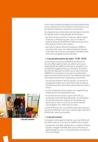 12
outils et des modalités partagées entre les professionnels
et aux conditions de communication d’informations sur la
journée de l’enfant pour transmission aux familles.
Une régulation de ces transitions est nécessaire en fonction
de l’âge des enfants et des périodes de l’année pour :
- permettre à chacun d’entrer en douceur dans l’espace-
école pour y retrouver ses pairs, que ce soit dans le
cadre du temps du CALM (Centre d’Accueil et de Loisirs
Municipal) du matin ou de la classe ;
- permettre à l’adulte référent (enseignants, ASEM ou
animateurs) de nouer une relation duelle avec chaque
enfant dans des situations privilégiées, favorables à des
interactions langagières personnalisées.
 L’accueil périscolaire du matin : 7 h 30 - 8 h 45
Lors du temps d’accueil au CALM (Centre d’Accueil et
de Loisirs Municipal) du matin, les enfants sont sous la
responsabilité des ASEM et d’animateurs vacataires si un
encadrement supplémentaire est nécessaire. En fonction
des effectifs fréquentant le CALM, une arrivée échelonnée
d’ASEM est mise en place en lien avec le coordonnateur
qualiticien entre 8 heures et 8 h 45. Une répartition des rôles
entre adultes doit être alors organisée pour permettre :
- l’accueil des enfants et de leurs parents, en assurant le
pointage des enfants au fur et à mesure des arrivées et
la transmission des informations potentiellement utiles à
l’école ;
- la mise à disposition de jeux divers car il appartient aux
enfants de faire leur(s) propre(s) choix ;
- le transfert vers les classes à partir de 8 h 35. La
configuration de l’école peut nécessiter une anticipation
de cet acheminement, au besoin en demandant aux
parents qui arrivent au cours de cet acheminement
d’accompagner leur enfant dans la classe.
La Ville de Rennes vise à une différenciation des sites pour
l’accueil du CALM du matin entre enfants d’âge maternel et
élémentaire, autant que possible.
 L’accueil scolaire
L’enseignant sera vigilant à réserver un accueil différencié
aux élèves selon qu’ils arrivent du CALM ou de la maison :
- les premiers sont déjà installés dans un collectif. Certains
peuvent s’engager d’emblée dans une activité liée à un
apprentissage en cours, ne nécessitant pas une présence
accrue de l’adulte ;
POUR ALLER PLUS LOIN
L’accueil scolaire
 