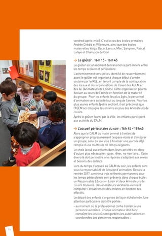 14
vendredi après-midi). C’est le cas des écoles primaires
Andrée Chédid et Villeneuve, ainsi que des écoles
maternelles Volga, Oscar Leroux, Marc Sangnier, Pascal
Lafaye et Champion de Cicé.
 Le goûter : 16 h 15 - 16 h 45
Le goûter est un moment de transition à part entière entre
les temps scolaire et périscolaire.
L’acheminement vers un lieu identifié de rassemblement
avant le goûter est organisé à chaque début d’année
scolaire par le REL, en tenant compte de la configuration
des locaux et des organisations de travail des ASEM et
des AL (Animateurs de Loisirs). Cette organisation pourra
évoluer au cours de l’année en fonction de la maturité
du groupe. Pour les enfants les plus âgés, le personnel
d’animation sera sollicité tout au long de l’année. Pour les
plus jeunes enfants (petite section), il est préconisé que
l’ASEM accompagne les enfants en plus des Animateurs de
Loisirs.
Après le goûter fourni par la Ville, les enfants participent
aux activités du CALM.
 L’accueil périscolaire du soir : 16 h 45 - 18 h 45
Alors que le CALM du matin permet à l’enfant de
s’approprier progressivement l’espace-école et d’intégrer
un groupe, celui du soir vise à finaliser une journée déjà
remplie d’une multitude de temps exigeants.
Le choix laissé aux enfants dans leurs activités est donc
d’autant plus nécessaire : jouer, rêver, ne rien faire… Cette
diversité doit permettre une réponse s’adaptant aux envies
et besoins des enfants.
Lors du temps d’accueil au CALM du soir, les enfants sont
sous la responsabilité de l’équipe d’animation. Depuis la
rentrée 2017, a minima trois référents permanents pour
les temps périscolaires sont présents dans chaque école :
un Responsable Education Loisir et deux Animateurs de
Loisirs titulaires. Des animateurs vacataires viennent
compléter l’encadrement des enfants en fonction des
effectifs.
Le départ des enfants s’organise de façon échelonnée. Une
attention particulière doit être portée :
- au moment où le professionnel confie l’enfant à une
personne autorisée. Chaque animateur doit donc
connaître les lieux où sont gardées les autorisations et
coordonnées des personnes responsables ;
 