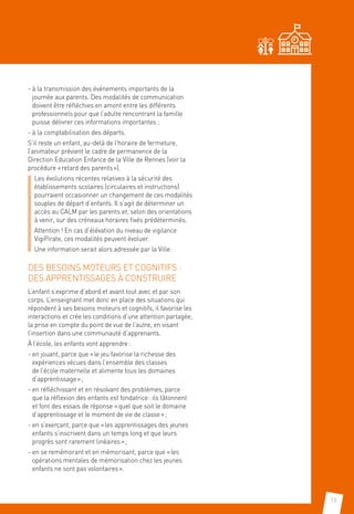 15
- à la transmission des événements importants de la
journée aux parents. Des modalités de communication
doivent être réfléchies en amont entre les différents
professionnels pour que l’adulte rencontrant la famille
puisse délivrer ces informations importantes ;
- à la comptabilisation des départs.
S’il reste un enfant, au-delà de l’horaire de fermeture,
l’animateur prévient le cadre de permanence de la
Direction Education Enfance de la Ville de Rennes (voir la
procédure « retard des parents »).
Les évolutions récentes relatives à la sécurité des
établissements scolaires (circulaires et instructions)
pourraient occasionner un changement de ces modalités
souples de départ d’enfants. Il s’agit de déterminer un
accès au CALM par les parents et, selon des orientations
à venir, sur des créneaux horaires fixés prédéterminés.
Attention ! En cas d’élévation du niveau de vigilance
VigiPirate, ces modalités peuvent évoluer.
Une information serait alors adressée par la Ville.
DES BESOINS MOTEURS ET COGNITIFS :
DES APPRENTISSAGES À CONSTRUIRE
L’enfant s’exprime d’abord et avant tout avec et par son
corps. L’enseignant met donc en place des situations qui
répondent à ses besoins moteurs et cognitifs, il favorise les
interactions et crée les conditions d’une attention partagée,
la prise en compte du point de vue de l’autre, en visant
l’insertion dans une communauté d’apprenants.
À l’école, les enfants vont apprendre :
- en jouant, parce que « le jeu favorise la richesse des
expériences vécues dans l’ensemble des classes
de l’école maternelle et alimente tous les domaines
d’apprentissage » ;
- en réfléchissant et en résolvant des problèmes, parce
que la réflexion des enfants est fondatrice : ils tâtonnent
et font des essais de réponse « quel que soit le domaine
d’apprentissage et le moment de vie de classe » ;
- en s’exerçant, parce que « les apprentissages des jeunes
enfants s’inscrivent dans un temps long et que leurs
progrès sont rarement linéaires » ;
- en se remémorant et en mémorisant, parce que « les
opérations mentales de mémorisation chez les jeunes
enfants ne sont pas volontaires ».
 
