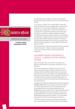20
La coéducation est un élément majeur de la politique
éducative de la Ville de Rennes qui en fait une des priorités
du PEL.
La circulaire n° 2006-137 du 25 août 2006 « le rôle et la
place des parents à l’école » rappelle que, conformément
à l’article L.111-4 du code de l’éducation, les parents
d’élèves sont membres de la communauté éducative (…)
la régularité et la qualité des relations construites avec
les parents constituent un élément déterminant dans
l’accomplissement de la mission confiée au service public
de l’éducation. L’obligation faite à l’État de garantir l’action
éducative des familles requiert de soutenir et renforcer
le partenariat nécessaire entre l’institution scolaire et les
parents d’élèves, légalement responsables de l’éducation
de leurs enfants.
Des opérations permettent aux parents de mieux connaître
l’école maternelle : comme la semaine des parents
à l’école et, en Ille-et-Vilaine, la semaine de l’école
maternelle.
UN PARENT INSCRIT SON ENFANT À
L’ÉCOLE : IL DEVIENT, DE FAIT, PARENT
D’ÉLÈVE
Après l’inscription dans les services municipaux, les
parents sont accueillis à l’école pour l’admission, par le
directeur.
C’est lui qui explique les conditions d’accueil du futur
élève et souvent prend en charge la visite des locaux et
la présentation des différents personnels. Lors de cette
première rencontre, la participation d’un représentant du
périscolaire est bénéfique si elle est possible. En effet, s’ils
n’ont pas d’aînés scolarisés, les parents découvrent les
lieux, les personnes et le fonctionnement de l’école pour la
toute première fois.
Un rapport de l’Inspection Générale de l’Éducation Nationale
(IGEN) de 2006 précise que « partout, la mission a entendu
les mêmes observations sur la minorité de parents qui
ne participent pas aux rencontres proposées par les
établissements. Ce comportement (…) peut avoir des causes
multiples (appréhension liée à son niveau culturel, à son
propre passé scolaire, barrière linguistique, sentiment de
dévalorisation des personnes inactives…) et il est souvent
abusivement assimilé à une démission des parents. »
C’est dire si cette rencontre avec l’École est importante
pour certains parents qu’il est nécessaire d’accompagner.
POUR ALLER PLUS LOIN
Le rôle et la place.
des parents à l’école
 