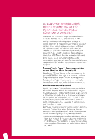 24
UN PARENT D’ÉLÈVE EXPRIME DES
DIFFICULTÉS DANS SON RÔLE DE
PARENT : LES PROFESSIONNELS
L’ÉCOUTENT ET L’ORIENTENT
Quelle que soit la situation, un parent qui exprime des
difficultés doit être écouté, conseillé voire orienté.
Lorsqu’un échange s’amorce pendant le temps de
classe, il convient de ne pas le refuser mais de le décaler
dans un temps proche : lorsque les enfants sont sous
la responsabilité d’un autre adulte. Si l’échange est
impérieux, il convient de vérifier si un partenaire peut
assurer le relais éducatif : en classe, il s’agira le plus
souvent de l’ASEM ou du directeur lorsqu’il est déchargé.
Dans tous les cas, la bienveillance doit guider la
conversation, sans jugement superflu. Une orientation vers
des professionnels peut être proposée selon les difficultés
évoquées.
Réseaux d’écoute, d’appui et d’accompagnement des
parents (REAAP) ou Réseau Parentalité 35
Les réseaux d’écoute, d’appui et d’accompagnement des
parents (REAAP) ont pour objectif de redonner confiance
aux parents et de les aider à assurer leur rôle parental.
Ils reposent sur la participation active des parents, la
reconnaissance et la valorisation de leurs compétences.
Projet de réussite éducative rennais
Depuis 2005, la Ville s’est inscrite dans une démarche de
réflexion et d’actions dans la mise en œuvre du Projet de
Réussite Educative (PRE) sur son territoire. Ce programme
a été initié dans le cadre de la loi de programmation pour
la cohésion sociale du 18 janvier 2005. En 2016, ce sont
624 enfants et jeunes qui ont bénéficié d’un parcours
de Réussite Éducative. Une équipe de 11 professionnels
intervient dans ce cadre.
Le PRE est mis en œuvre dans les cinq quartiers identifiés
« Quartier Politique de la Ville » : Bréquigny, Cleunay,
Le Blosne, Maurepas et Villejean). Il vise à développer des
actions selon trois principaux objectifs opérationnels :
- proposer et accompagner un enfant et sa famille dans le
cadre d’un Parcours de Réussite Educative Personnalisé
(PREP). Chaque PREP est défini en prenant en compte la
situation globale (champ éducatif, socio-culturel, santé…)
de l’enfant ;
 