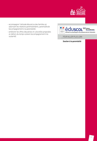 25
- accompagner l’attitude éducatrice des familles en
valorisant les relations parents/enfants, parents/école
(accompagnement à la parentalité);
- améliorer les offres éducatives et culturelles proposées
en dehors du temps scolaire (accompagnement à la
scolarité). POUR ALLER PLUS LOIN
Soutien à la parentalité
 
