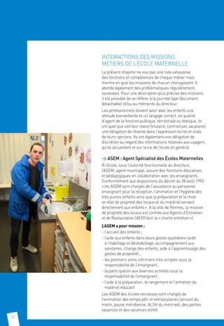 28
INTERACTIONS DES MISSIONS
MÉTIERS DE L’ÉCOLE MATERNELLE
Le présent chapitre ne vise pas une liste exhaustive
des fonctions et compétences de chaque métier mais
montre en quoi les missions de chacun interagissent. Il
aborde également des problématiques régulièrement
soulevées. Pour une description plus précise des missions,
il est possible de se référer à la journée type (document
détachable) et/ou au mémento du directeur.
Les professionnels doivent avoir avec les enfants une
attitude bienveillante et un langage correct. en qualité
d’agent de la fonction publique, territoriale ou étatique, ils
ont quel que soit leur statut (titulaire, contractuel, vacataire),
une obligation de réserve dans l’expression écrite et orale
de leurs opinions. Ils ont également une obligation de
discrétion au regard des informations relatives aux usagers
qu’ils accueillent et sur la vie de l’école en général.
 ASEM : Agent Spécialisé des Écoles Maternelles
À l’école, sous l’autorité fonctionnelle du directeur,
l’ASEM, agent municipal, assure des fonctions éducatives
et pédagogiques en collaboration avec les enseignants.
Conformément aux dispositions du décret du 28 août 1992 :
« les ASEM sont chargés de l’assistance au personnel
enseignant pour la réception, l’animation et l’hygiène des
très jeunes enfants ainsi que la préparation et la mise
en état de propreté des locaux et du matériel servant
directement aux enfants ». À la ville de Rennes, la mission
de propreté des locaux est confiée aux Agents d’Entretien
et de Restauration (AER) (voir la « charte entretien »).
L’ASEM a pour mission :
- l’accueil des enfants ;
- l’aide aux enfants dans leurs gestes quotidiens (aide
à l’habillage et déshabillage, accompagnement aux
sanitaires, change des enfants, aide à l’apprentissage des
gestes de propreté) ;
- les premiers soins infirmiers très simples sous la
responsabilité de l’enseignant ;
- la participation aux diverses activités sous la
responsabilité de l’enseignant ;
- l’aide à la préparation, le rangement et l’entretien du
matériel éducatif.
Les ASEM des écoles rennaises sont chargés de
l’animation des temps péri et extrascolaires (accueil du
matin, pause méridienne, ALSH du mercredi, des petites
vacances et des vacances d’été).
 