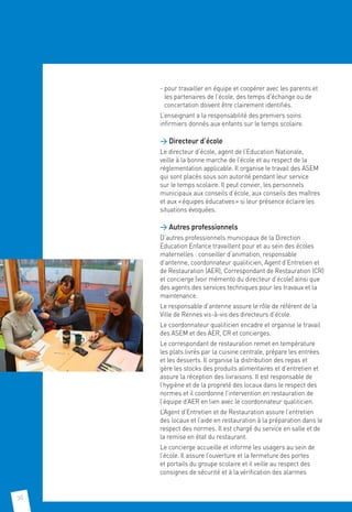 30
- pour travailler en équipe et coopérer avec les parents et
les partenaires de l’école, des temps d’échange ou de
concertation doivent être clairement identifiés.
L’enseignant a la responsabilité des premiers soins
infirmiers donnés aux enfants sur le temps scolaire.
 Directeur d’école
Le directeur d’école, agent de l’Education Nationale,
veille à la bonne marche de l’école et au respect de la
réglementation applicable. Il organise le travail des ASEM
qui sont placés sous son autorité pendant leur service
sur le temps scolaire. Il peut convier, les personnels
municipaux aux conseils d’école, aux conseils des maîtres
et aux « équipes éducatives » si leur présence éclaire les
situations évoquées.
 Autres professionnels
D’autres professionnels municipaux de la Direction
Education Enfance travaillent pour et au sein des écoles
maternelles : conseiller d’animation, responsable
d’antenne, coordonnateur qualiticien, Agent d’Entretien et
de Restauration (AER), Correspondant de Restauration (CR)
et concierge (voir mémento du directeur d’école) ainsi que
des agents des services techniques pour les travaux et la
maintenance.
Le responsable d’antenne assure le rôle de référent de la
Ville de Rennes vis-à-vis des directeurs d’école.
Le coordonnateur qualiticien encadre et organise le travail
des ASEM et des AER, CR et concierges.
Le correspondant de restauration remet en température
les plats livrés par la cuisine centrale, prépare les entrées
et les desserts. Il organise la distribution des repas et
gère les stocks des produits alimentaires et d’entretien et
assure la réception des livraisons. Il est responsable de
l’hygiène et de la propreté des locaux dans le respect des
normes et il coordonne l’intervention en restauration de
l’équipe d’AER en lien avec le coordonnateur qualiticien.
L’Agent d’Entretien et de Restauration assure l’entretien
des locaux et l’aide en restauration à la préparation dans le
respect des normes. Il est chargé du service en salle et de
la remise en état du restaurant.
Le concierge accueille et informe les usagers au sein de
l’école. Il assure l’ouverture et la fermeture des portes
et portails du groupe scolaire et il veille au respect des
consignes de sécurité et à la vérification des alarmes
 