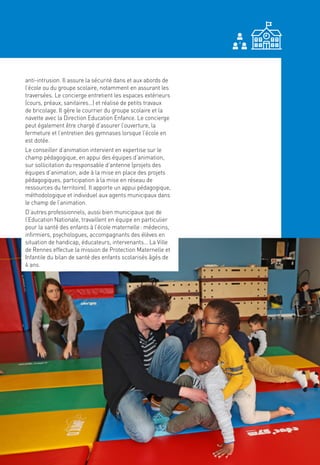31
anti-intrusion. Il assure la sécurité dans et aux abords de
l’école ou du groupe scolaire, notamment en assurant les
traversées. Le concierge entretient les espaces extérieurs
(cours, préaux, sanitaires…) et réalise de petits travaux
de bricolage. Il gère le courrier du groupe scolaire et la
navette avec la Direction Education Enfance. Le concierge
peut également être chargé d’assurer l’ouverture, la
fermeture et l’entretien des gymnases lorsque l’école en
est dotée.
Le conseiller d’animation intervient en expertise sur le
champ pédagogique, en appui des équipes d’animation,
sur sollicitation du responsable d’antenne (projets des
équipes d’animation, aide à la mise en place des projets
pédagogiques, participation à la mise en réseau de
ressources du territoire). Il apporte un appui pédagogique,
méthodologique et individuel aux agents municipaux dans
le champ de l’animation.
D’autres professionnels, aussi bien municipaux que de
l’Education Nationale, travaillent en équipe en particulier
pour la santé des enfants à l’école maternelle : médecins,
infirmiers, psychologues, accompagnants des élèves en
situation de handicap, éducateurs, intervenants… La Ville
de Rennes effectue la mission de Protection Maternelle et
Infantile du bilan de santé des enfants scolarisés âgés de
4 ans.
 