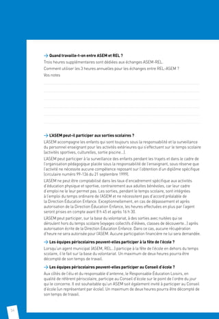 34
 Quand travaille-t-on entre ASEM et REL ?
Trois heures supplémentaires sont dédiées aux échanges ASEM-REL.
Comment utiliser les 3 heures annuelles pour les échanges entre REL-ASEM ?
Vos notes
......................................................................................................................................................................................................................................
......................................................................................................................................................................................................................................
......................................................................................................................................................................................................................................
......................................................................................................................................................................................................................................
......................................................................................................................................................................................................................................
...................................................................................................................................................................................................................................... 	
 L’ASEM peut-il participer aux sorties scolaires ?
L’ASEM accompagne les enfants qui sont toujours sous la responsabilité et la surveillance
du personnel enseignant pour les activités extérieures qui s’effectuent sur le temps scolaire
(activités sportives, culturelles, sortie piscine…).
L’ASEM peut participer à la surveillance des enfants pendant les trajets et dans le cadre de
l’organisation pédagogique placée sous la responsabilité de l’enseignant, sous réserve que
l’activité ne nécessite aucune compétence reposant sur l’obtention d’un diplôme spécifique
(circulaire numéro 99-136 du 21 septembre 1999).
L’ASEM ne peut être comptabilisé dans les taux d’encadrement spécifique aux activités
d’éducation physique et sportive, contrairement aux adultes bénévoles, car leur cadre
d’emploi ne le leur permet pas. Les sorties, pendant le temps scolaire, sont intégrées
à l’emploi du temps ordinaire de l’ASEM et ne nécessitent pas d’accord préalable de
la Direction Éducation Enfance. Exceptionnellement, en cas de dépassement et après
autorisation de la Direction Éducation Enfance, les heures effectuées en plus par l’agent
seront prises en compte avant 8 h 45 et après 16 h 30.
L’ASEM peut participer, sur la base du volontariat, à des sorties avec nuitées qui se
déroulent hors du temps scolaire (voyages collectifs d’élèves, classes de découverte…) après
autorisation écrite de la Direction Éducation Enfance. Dans ce cas, aucune récupération
d’heure ne sera autorisée pour l’ASEM. Aucune participation financière ne lui sera demandée.
 Les équipes périscolaires peuvent-elles participer à la fête de l’école ?
Lorsqu’un agent municipal (ASEM, REL…) participe à la fête de l’école en dehors du temps
scolaire, il le fait sur la base du volontariat. Un maximum de deux heures pourra être
décompté de son temps de travail.
 Les équipes périscolaires peuvent-elles participer au Conseil d’école ?
Aux côtés de l’élu et du responsable d’antenne, le Responsable Éducation Loisirs, en
qualité de référent périscolaire, participe au Conseil d’école sur le point de l’ordre du jour
qui le concerne. Il est souhaitable qu’un ASEM soit également invité à participer au Conseil
d’école (un représentant par école). Un maximum de deux heures pourra être décompté de
son temps de travail.
 