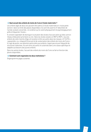 35
 Quel accueil des enfants de moins de 3 ans à l’école maternelle ?
Les enfants âgés de deux ans peuvent être admis à l’école maternelle en « toute petite
section » dans la limite des places disponibles s’ils sont nés avant le 31 décembre de
l’année scolaire concernée, « à condition qu’ils soient physiquement et psychologiquement
prêts à fréquenter l’école ».
Il convient cependant de distinguer la situation des écoles d’accueil selon qu’elles sont en
réseau d’éducation prioritaire ou non. Dans les écoles situées en REP et REP+, tous les
enfants de cette tranche d’âge ont vocation à être accueillis dans les classes « E.T.A.P.E »,
« passerelle » ou « dispositif d’accueil et de scolarisation des enfants de moins de 3 ans ».
Il s’agit de porter une attention particulière aux enfants n’ayant pas encore fréquenté de
structures collectives. Ils sont ainsi accueillis et scolarisés dans une classe spécifique et
adaptée aux besoins des jeunes enfants.
Dans les autres écoles, l’accueil des enfants de moins de 3 ans se fait en fonction des
places disponibles.
 Comment sont organisées les deux institutions ?
Organigramme pages suivantes
 